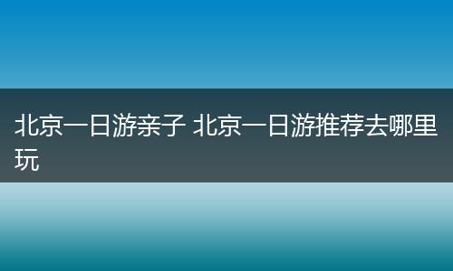 北京一日游亲子 北京一日游推荐去哪里玩