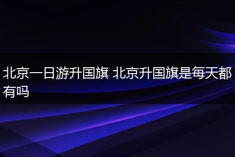 北京一日游升国旗 北京升国旗是每天都有吗