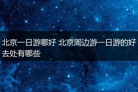 北京一日游哪好 北京周边游一日游的好去处有哪些