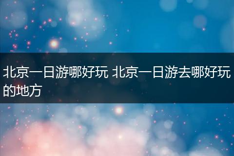 北京一日游哪好玩 北京一日游去哪好玩的地方