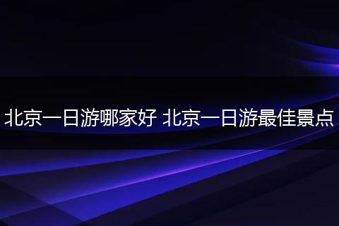 北京一日游哪家好 北京一日游最佳景点
