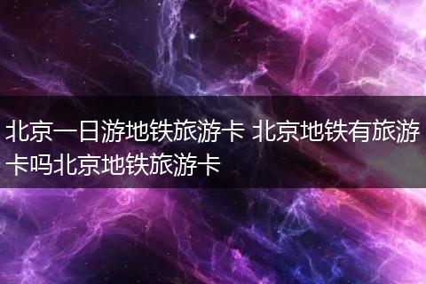 北京一日游地铁旅游卡 北京地铁有旅游卡吗北京地铁旅游卡
