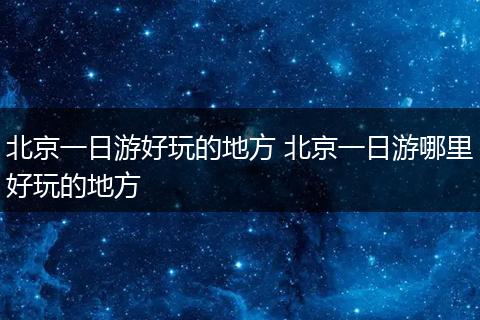 北京一日游好玩的地方 北京一日游哪里好玩的地方