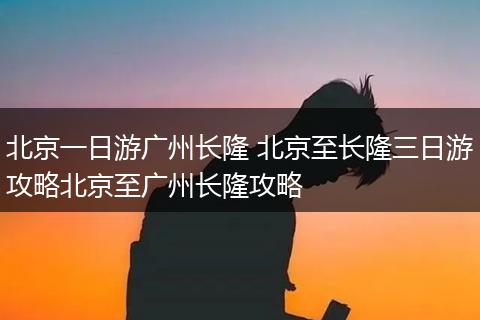 北京一日游广州长隆 北京至长隆三日游攻略北京至广州长隆攻略