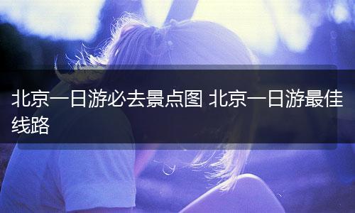 北京一日游必去景点图 北京一日游最佳线路