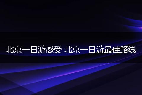 北京一日游感受 北京一日游最佳路线