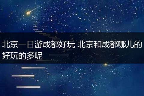北京一日游成都好玩 北京和成都哪儿的好玩的多呢