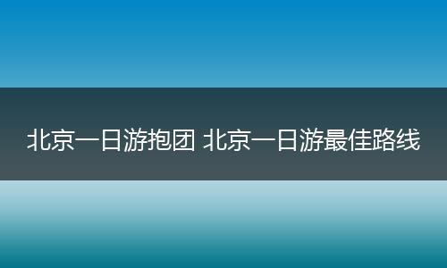 北京一日游抱团 北京一日游最佳路线