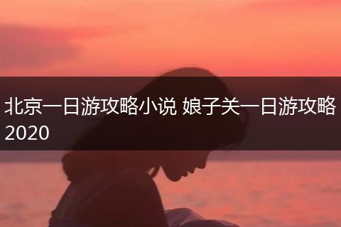 北京一日游攻略小说 娘子关一日游攻略2020