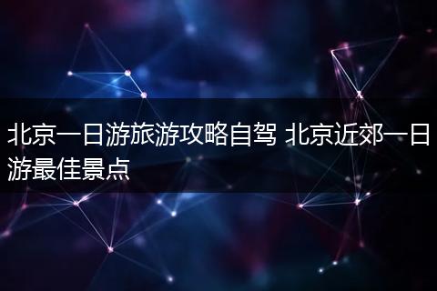 北京一日游旅游攻略自驾 北京近郊一日游最佳景点