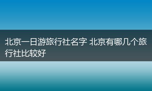 北京一日游旅行社名字 北京有哪几个旅行社比较好
