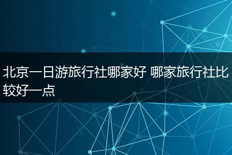 北京一日游旅行社哪家好 哪家旅行社比较好一点