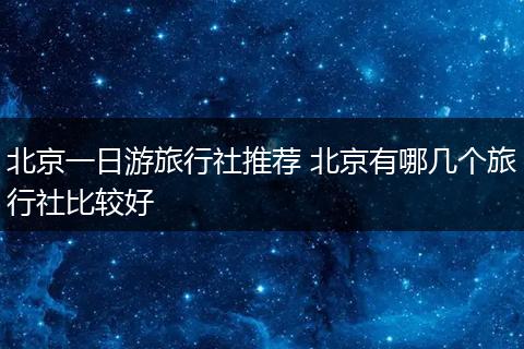北京一日游旅行社推荐 北京有哪几个旅行社比较好