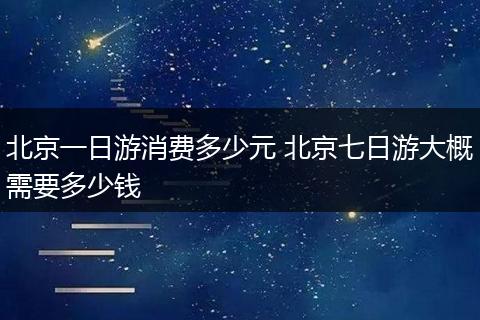 北京一日游消费多少元 北京七日游大概需要多少钱
