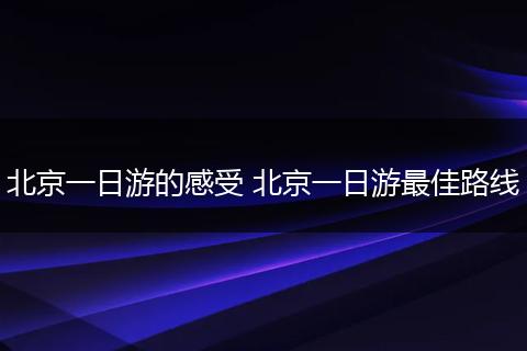 北京一日游的感受 北京一日游最佳路线