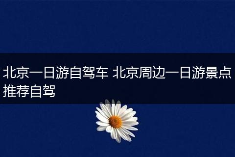 北京一日游自驾车 北京周边一日游景点推荐自驾