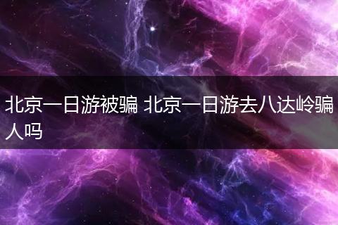 北京一日游被骗 北京一日游去八达岭骗人吗