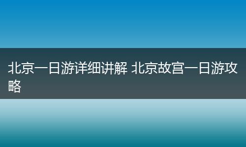 北京一日游详细讲解 北京故宫一日游攻略