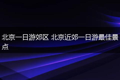 北京一日游郊区 北京近郊一日游最佳景点