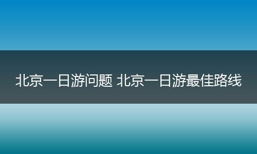 北京一日游问题 北京一日游最佳路线