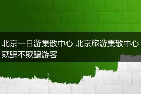 北京一日游集散中心 北京旅游集散中心欺骗不欺骗游客