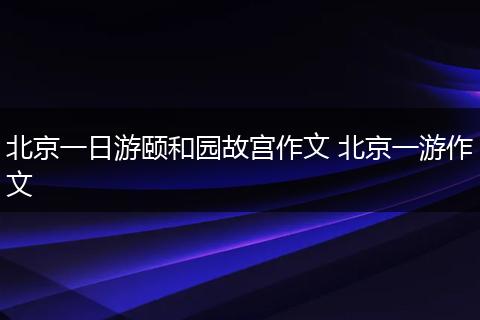 北京一日游颐和园故宫作文 北京一游作文