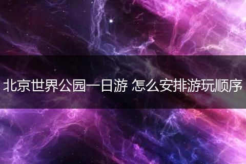 北京世界公园一日游 怎么安排游玩顺序