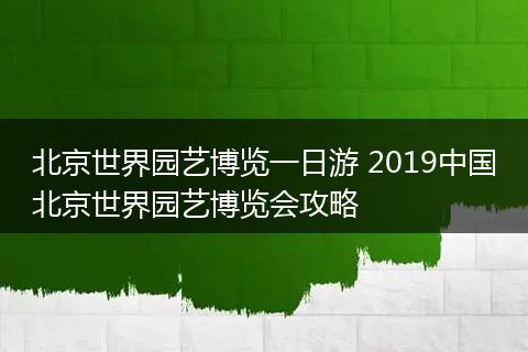 北京世界园艺博览一日游 2019中国北京世界园艺博览会攻略
