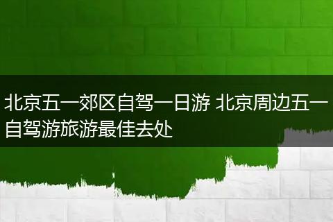 北京五一郊区自驾一日游 北京周边五一自驾游旅游最佳去处