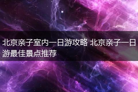 北京亲子室内一日游攻略 北京亲子一日游最佳景点推荐
