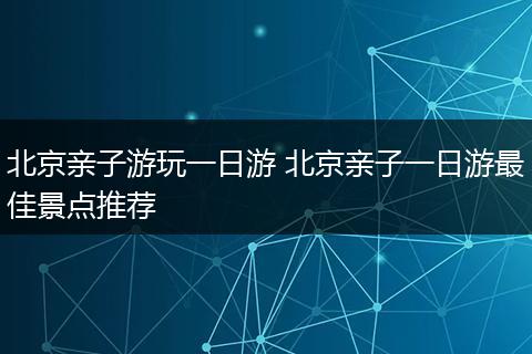 北京亲子游玩一日游 北京亲子一日游最佳景点推荐