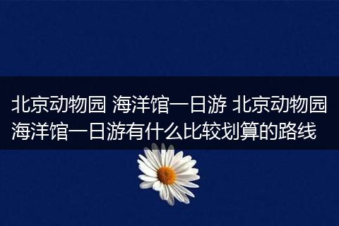 北京动物园 海洋馆一日游 北京动物园海洋馆一日游有什么比较划算的路线
