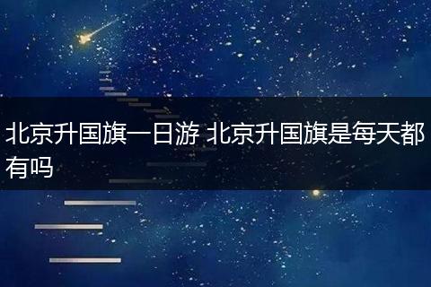 北京升国旗一日游 北京升国旗是每天都有吗