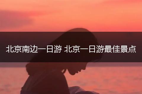 北京南边一日游 北京一日游最佳景点