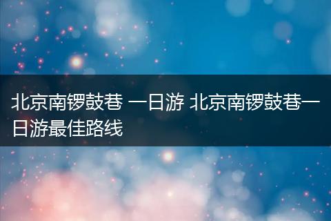 北京南锣鼓巷 一日游 北京南锣鼓巷一日游最佳路线