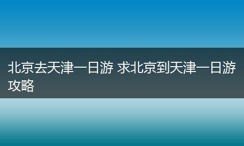 北京去天津一日游 求北京到天津一日游攻略