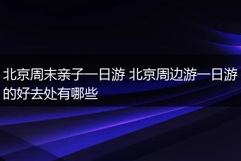 北京周末亲子一日游 北京周边游一日游的好去处有哪些