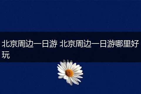 北京周边一日游 北京周边一日游哪里好玩