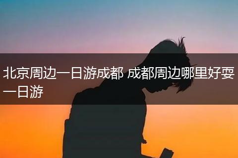 北京周边一日游成都 成都周边哪里好耍一日游