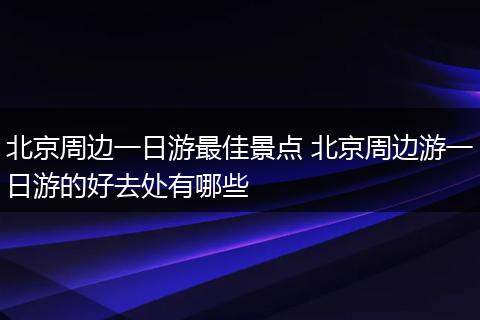 北京周边一日游最佳景点 北京周边游一日游的好去处有哪些