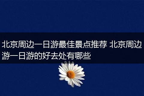 北京周边一日游最佳景点推荐 北京周边游一日游的好去处有哪些
