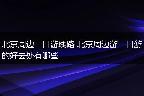 北京周边一日游线路 北京周边游一日游的好去处有哪些
