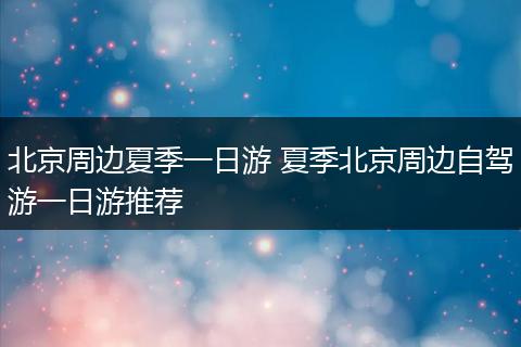 北京周边夏季一日游 夏季北京周边自驾游一日游推荐
