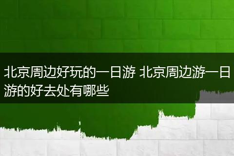 北京周边好玩的一日游 北京周边游一日游的好去处有哪些
