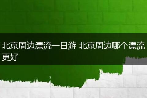 北京周边漂流一日游 北京周边哪个漂流更好