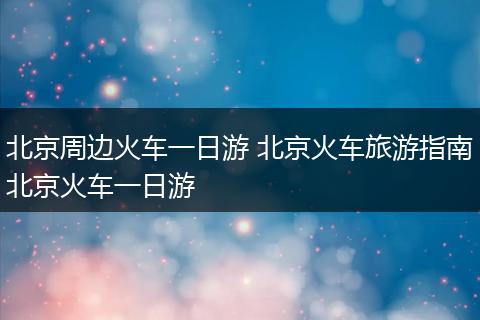 北京周边火车一日游 北京火车旅游指南北京火车一日游