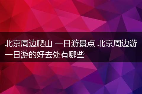 北京周边爬山 一日游景点 北京周边游一日游的好去处有哪些