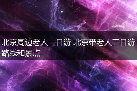北京周边老人一日游 北京带老人三日游路线和景点