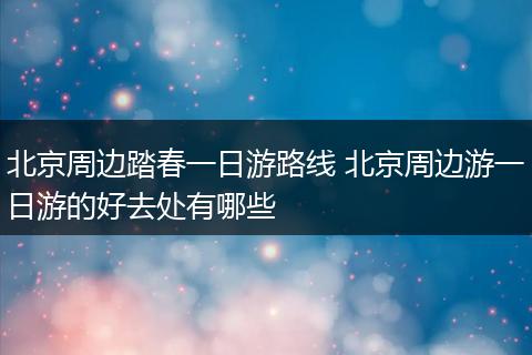 北京周边踏春一日游路线 北京周边游一日游的好去处有哪些