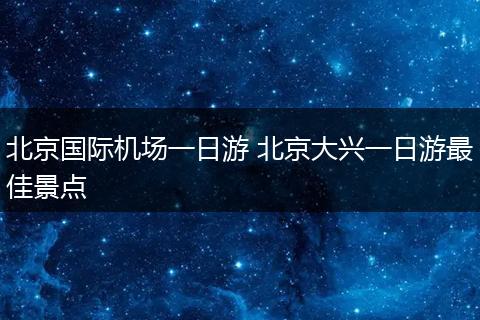 北京国际机场一日游 北京大兴一日游最佳景点